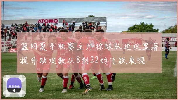 篮网夏季联赛主帅称球队进攻显著提升助攻数从8到22的飞跃表现
