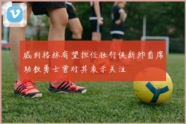 威利格林有望担任独行侠新帅首席助教勇士曾对其表示关注