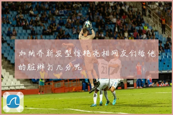 加纳乔新发型惊艳亮相网友们给他的脏辫打几分呢