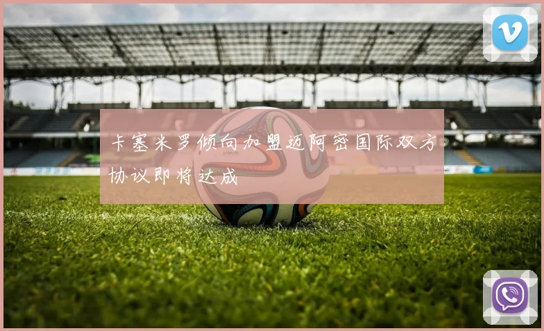 卡塞米罗倾向加盟迈阿密国际双方协议即将达成