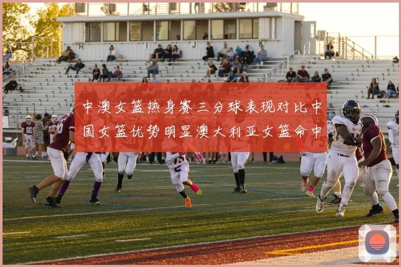 中澳女篮热身赛三分球表现对比中国女篮优势明显澳大利亚女篮命中率低下