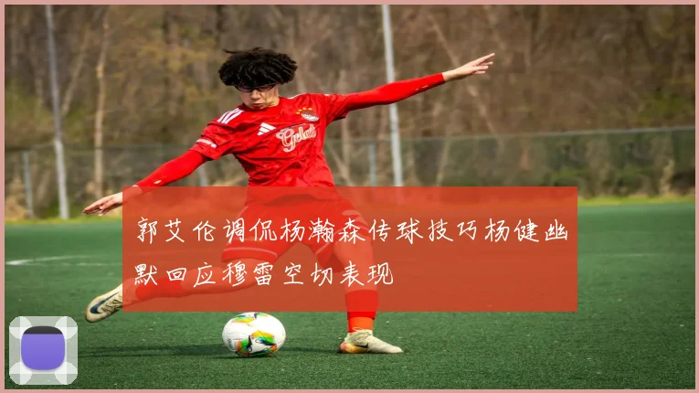 郭艾伦调侃杨瀚森传球技巧杨健幽默回应穆雷空切表现
