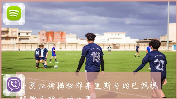 小图拉姆揭秘邓弗里斯与姆巴佩视频聊天背后的故事