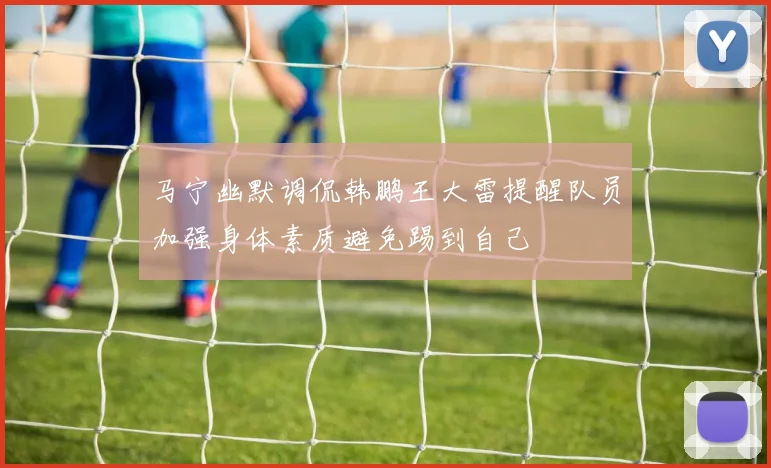 马宁幽默调侃韩鹏王大雷提醒队员加强身体素质避免踢到自己