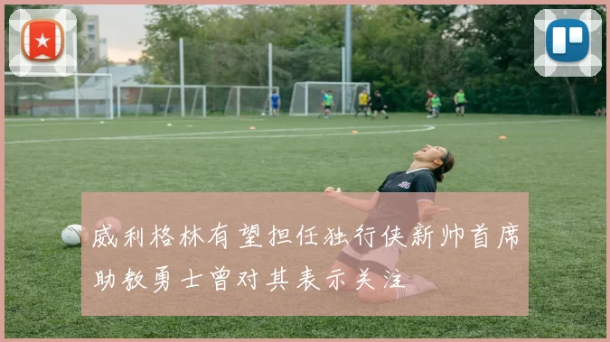 威利格林有望担任独行侠新帅首席助教勇士曾对其表示关注