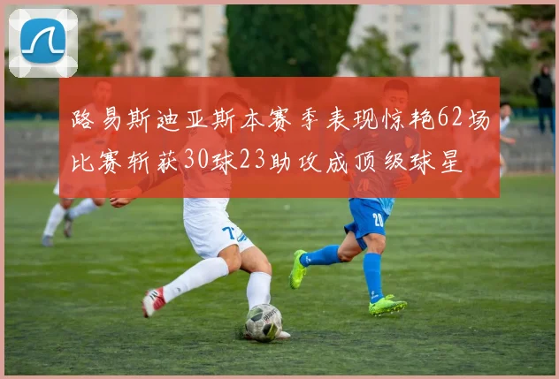 路易斯迪亚斯本赛季表现惊艳62场比赛斩获30球23助攻成顶级球星