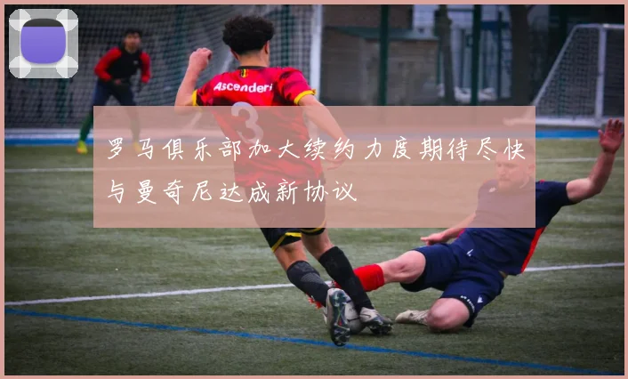 罗马俱乐部加大续约力度期待尽快与曼奇尼达成新协议