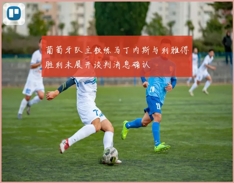 葡萄牙队主教练马丁内斯与利雅得胜利未展开谈判消息确认