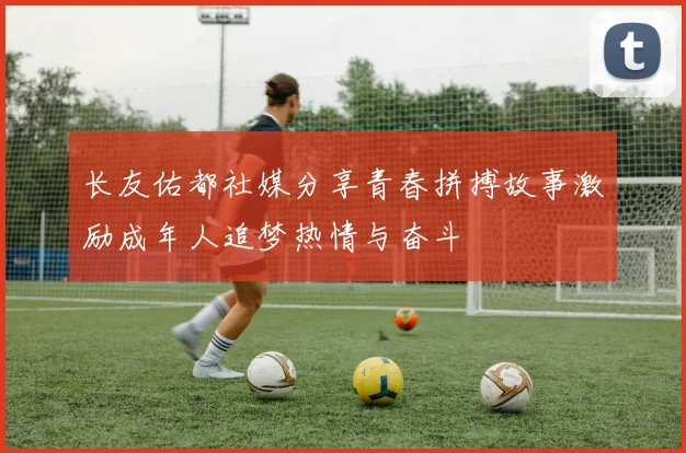 长友佑都社媒分享青春拼搏故事激励成年人追梦热情与奋斗