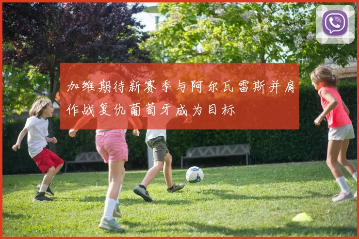 加维期待新赛季与阿尔瓦雷斯并肩作战复仇葡萄牙成为目标